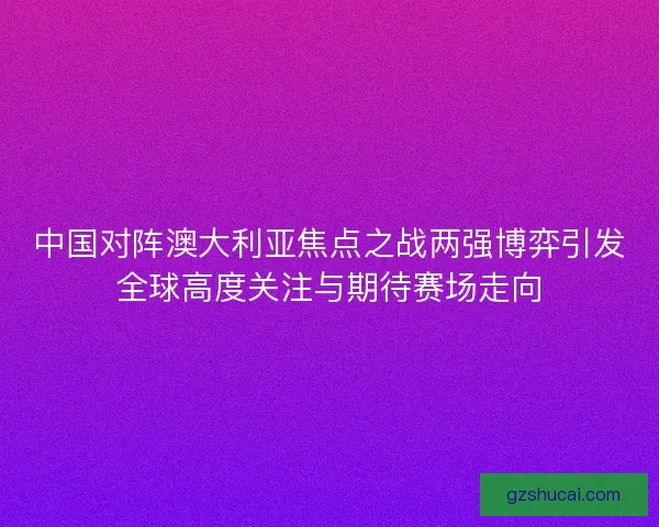 中国对阵澳大利亚焦点之战两强博弈引发全球高度关注与期待赛场走向
