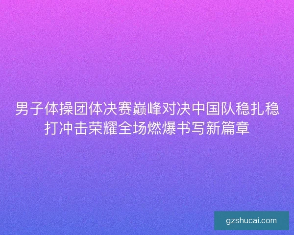 男子体操团体决赛巅峰对决中国队稳扎稳打冲击荣耀全场燃爆书写新篇章