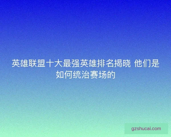 英雄联盟十大最强英雄排名揭晓 他们是如何统治赛场的