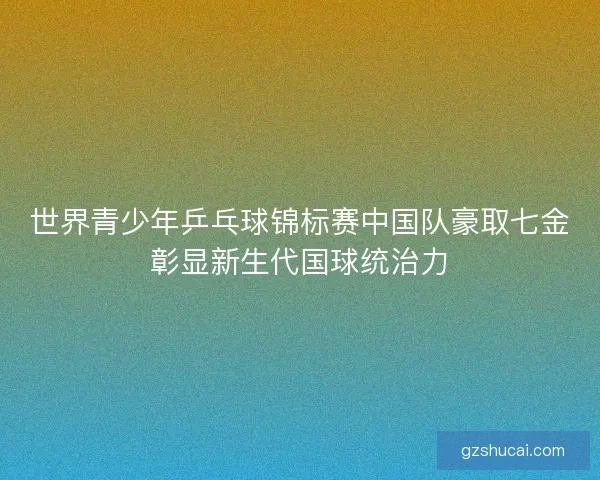 世界青少年乒乓球锦标赛中国队豪取七金彰显新生代国球统治力