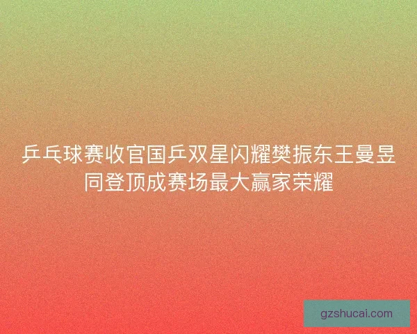 乒乓球赛收官国乒双星闪耀樊振东王曼昱同登顶成赛场最大赢家荣耀