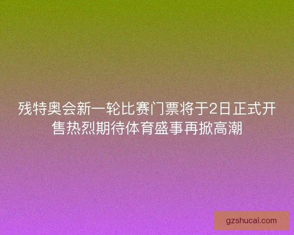 残特奥会新一轮比赛门票将于2日正式开售热烈期待体育盛事再掀高潮