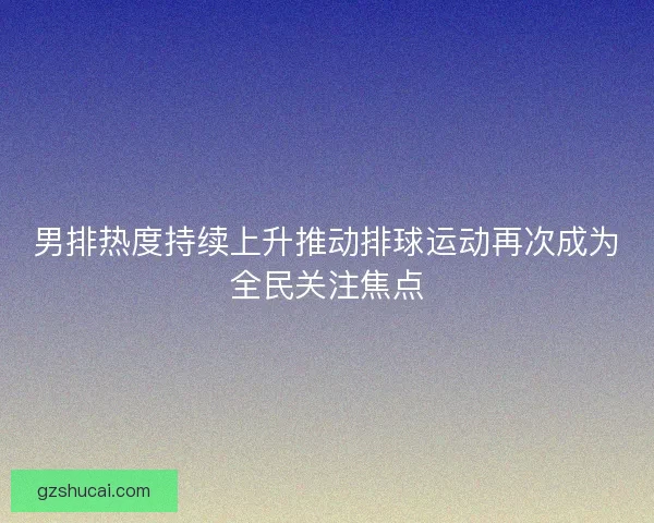 男排热度持续上升推动排球运动再次成为全民关注焦点