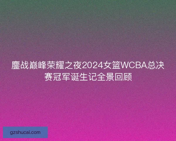 鏖战巅峰荣耀之夜2024女篮WCBA总决赛冠军诞生记全景回顾 鏖战巅峰荣耀之夜2024女篮WCBA总决赛冠军诞生记全景回顾