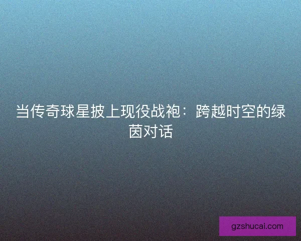 当传奇球星披上现役战袍：跨越时空的绿茵对话