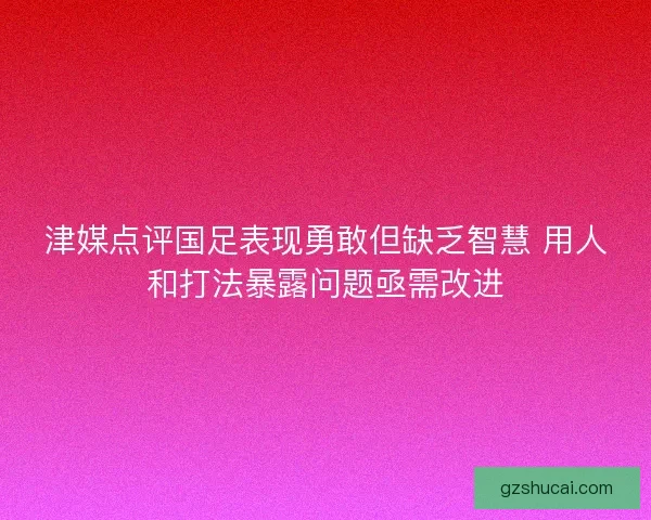 津媒点评国足表现勇敢但缺乏智慧 用人和打法暴露问题亟需改进