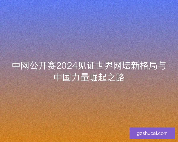 中网公开赛2024见证世界网坛新格局与中国力量崛起之路