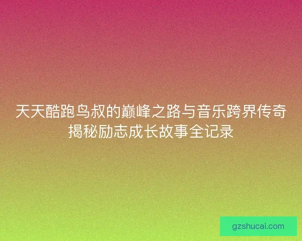 天天酷跑鸟叔的巅峰之路与音乐跨界传奇揭秘励志成长故事全记录