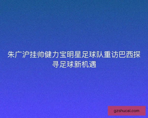 朱广沪挂帅健力宝明星足球队重访巴西探寻足球新机遇