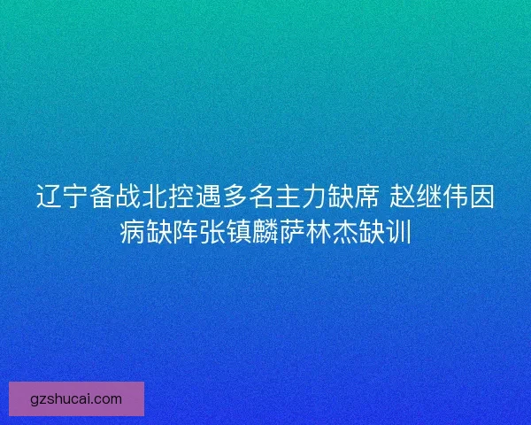 辽宁备战北控遇多名主力缺席 赵继伟因病缺阵张镇麟萨林杰缺训