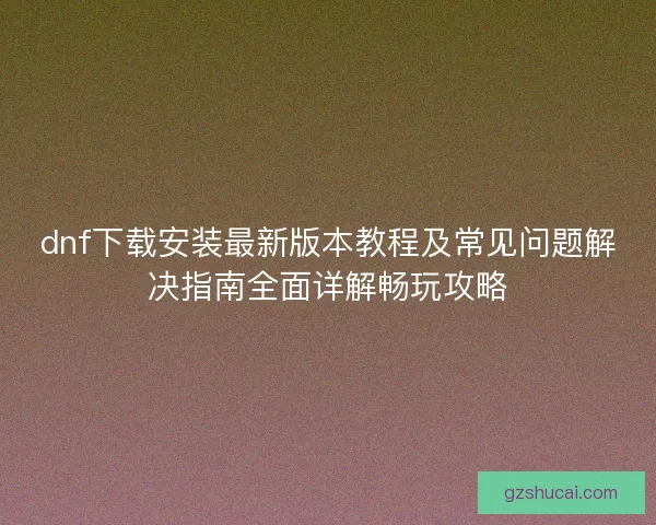 dnf下载安装最新版本教程及常见问题解决指南全面详解畅玩攻略 dnf下载安装最新版本教程及常见问题解决指南全面详解畅玩攻略