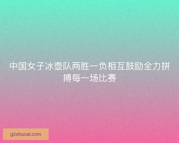 中国女子冰壶队两胜一负相互鼓励全力拼搏每一场比赛 中国女子冰壶队两胜一负相互鼓励全力拼搏每一场比赛