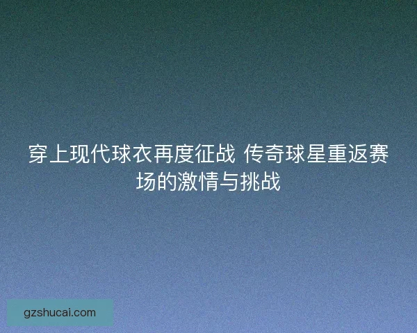 穿上现代球衣再度征战 传奇球星重返赛场的激情与挑战