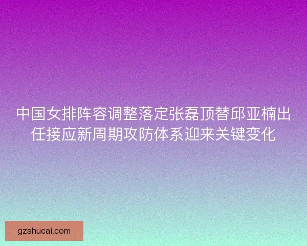 中国女排阵容调整落定张磊顶替邱亚楠出任接应新周期攻防体系迎来关键变化 中国女排阵容调整落定张磊顶替邱亚楠出任接应新周期攻防体系迎来关键变化