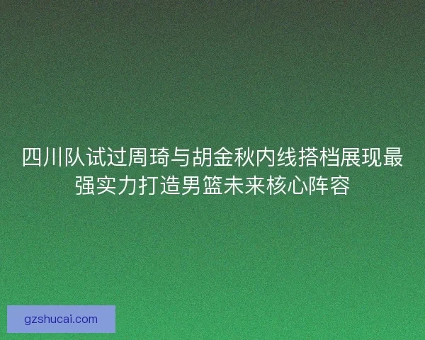 四川队试过周琦与胡金秋内线搭档展现最强实力打造男篮未来核心阵容