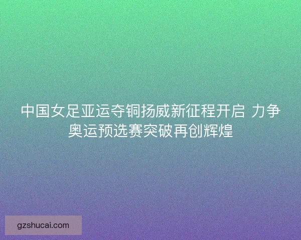 中国女足亚运夺铜扬威新征程开启 力争奥运预选赛突破再创辉煌