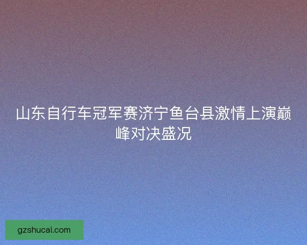 山东自行车冠军赛济宁鱼台县激情上演巅峰对决盛况