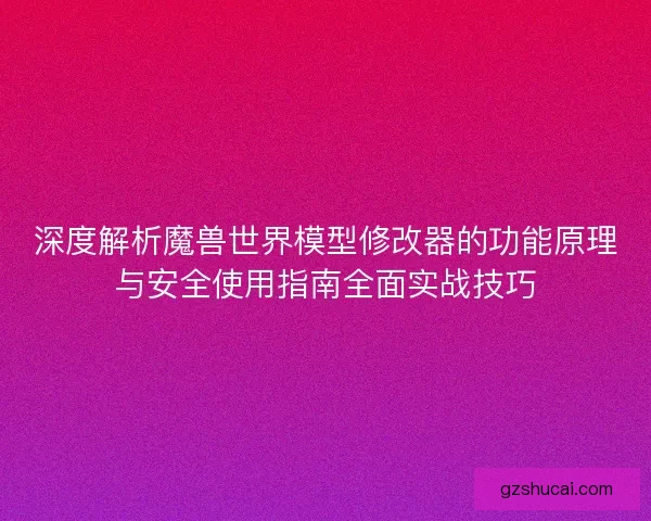 深度解析魔兽世界模型修改器的功能原理与安全使用指南全面实战技巧