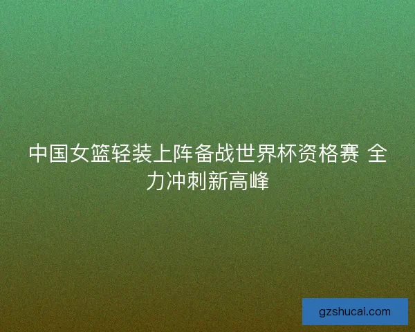 中国女篮轻装上阵备战世界杯资格赛 全力冲刺新高峰