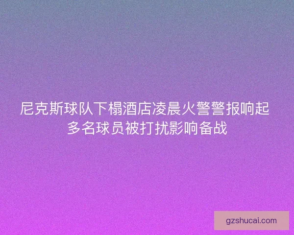 尼克斯球队下榻酒店凌晨火警警报响起 多名球员被打扰影响备战