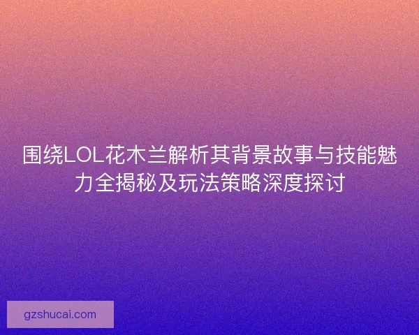 围绕LOL花木兰解析其背景故事与技能魅力全揭秘及玩法策略深度探讨