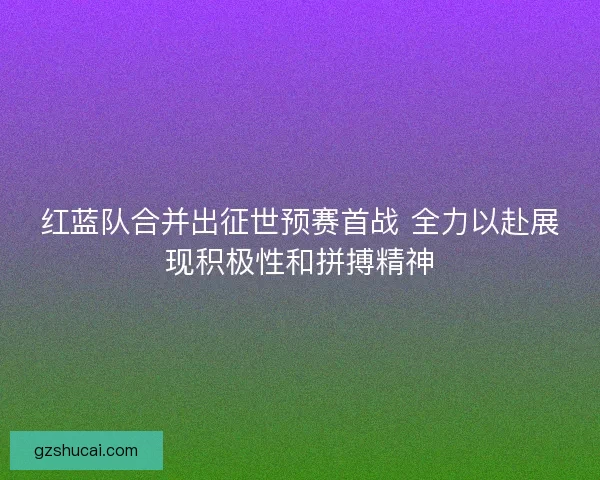 红蓝队合并出征世预赛首战 全力以赴展现积极性和拼搏精神