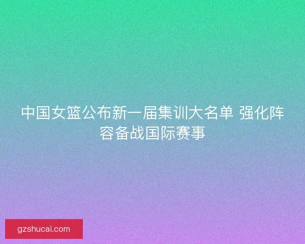 中国女篮公布新一届集训大名单 强化阵容备战国际赛事 中国女篮公布新一届集训大名单 强化阵容备战国际赛事