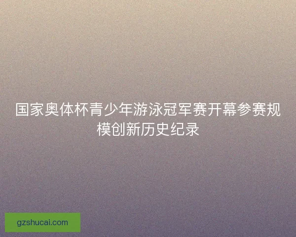 国家奥体杯青少年游泳冠军赛开幕参赛规模创新历史纪录 国家奥体杯青少年游泳冠军赛开幕参赛规模创新历史纪录