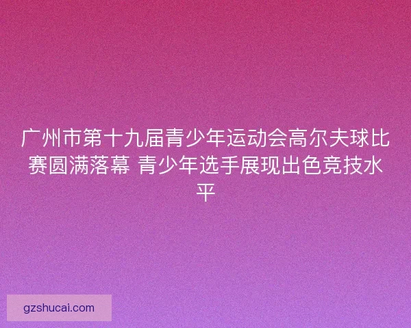 广州市第十九届青少年运动会高尔夫球比赛圆满落幕 青少年选手展现出色竞技水平 广州市第十九届青少年运动会高尔夫球比赛圆满落幕 青少年选手展现出色竞技水平