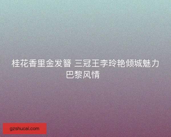 桂花香里金发簪 三冠王李玲艳倾城魅力巴黎风情 桂花香里金发簪 三冠王李玲艳倾城魅力巴黎风情