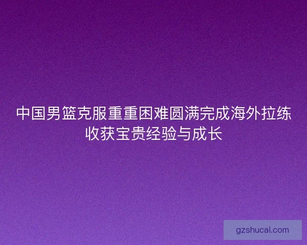 中国男篮克服重重困难圆满完成海外拉练收获宝贵经验与成长